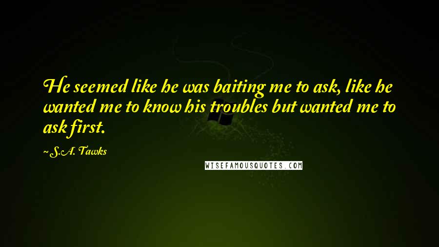 S.A. Tawks quotes: He seemed like he was baiting me to ask, like he wanted me to know his troubles but wanted me to ask first.