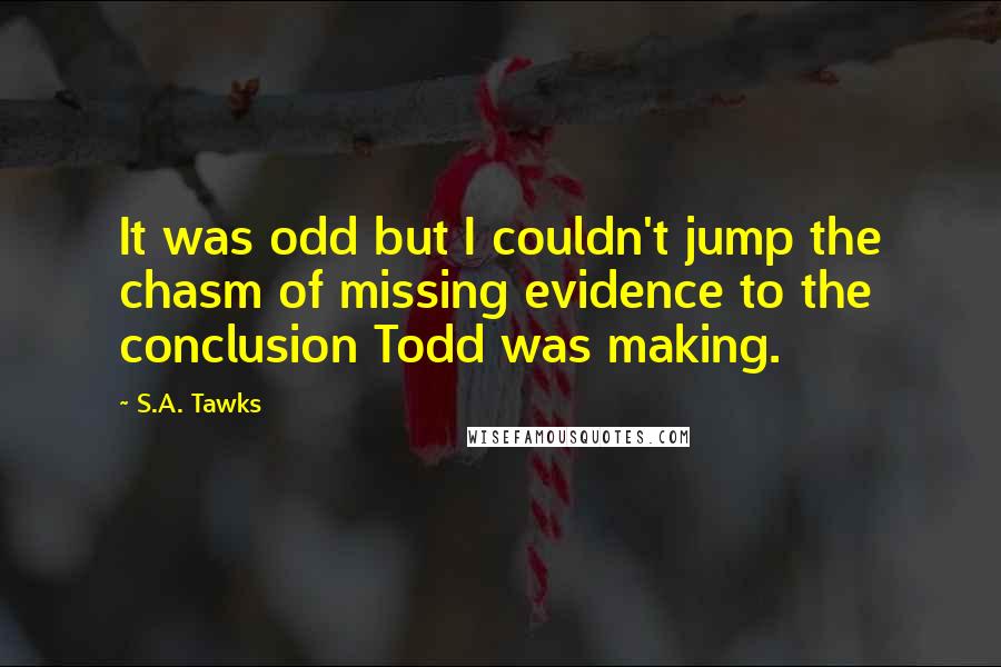 S.A. Tawks quotes: It was odd but I couldn't jump the chasm of missing evidence to the conclusion Todd was making.