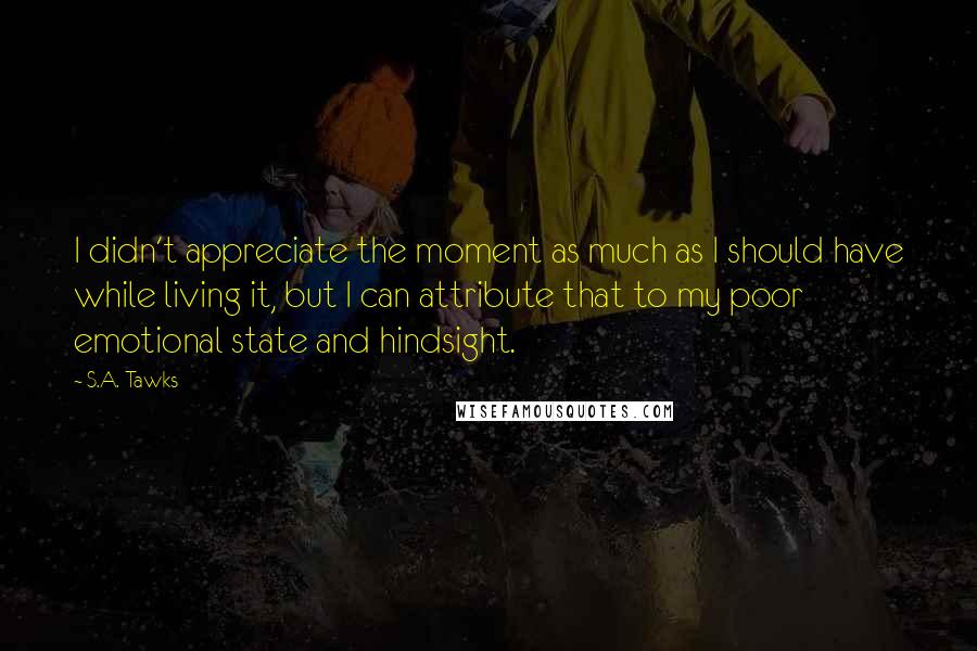 S.A. Tawks quotes: I didn't appreciate the moment as much as I should have while living it, but I can attribute that to my poor emotional state and hindsight.