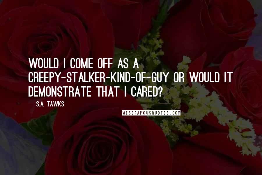 S.A. Tawks quotes: Would I come off as a creepy-stalker-kind-of-guy or would it demonstrate that I cared?