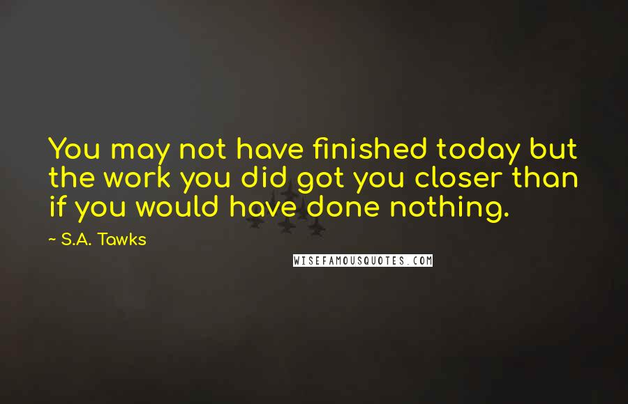 S.A. Tawks quotes: You may not have finished today but the work you did got you closer than if you would have done nothing.