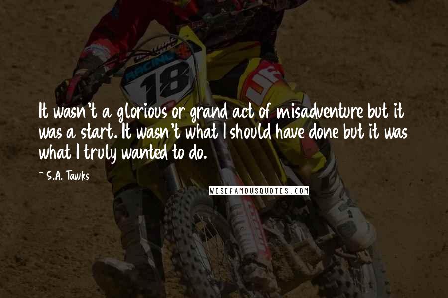 S.A. Tawks quotes: It wasn't a glorious or grand act of misadventure but it was a start. It wasn't what I should have done but it was what I truly wanted to do.