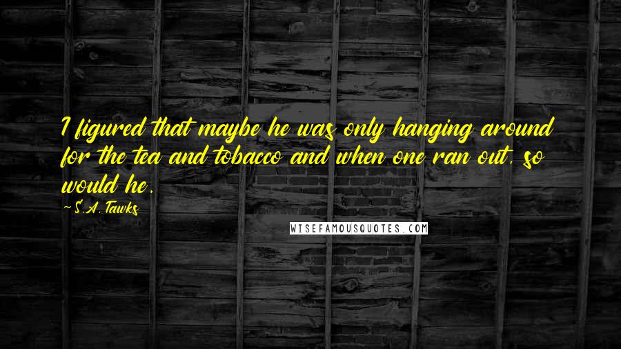 S.A. Tawks quotes: I figured that maybe he was only hanging around for the tea and tobacco and when one ran out, so would he.