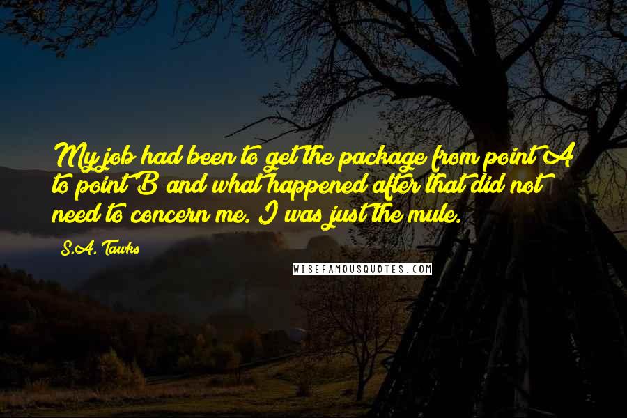 S.A. Tawks quotes: My job had been to get the package from point A to point B and what happened after that did not need to concern me. I was just the mule.