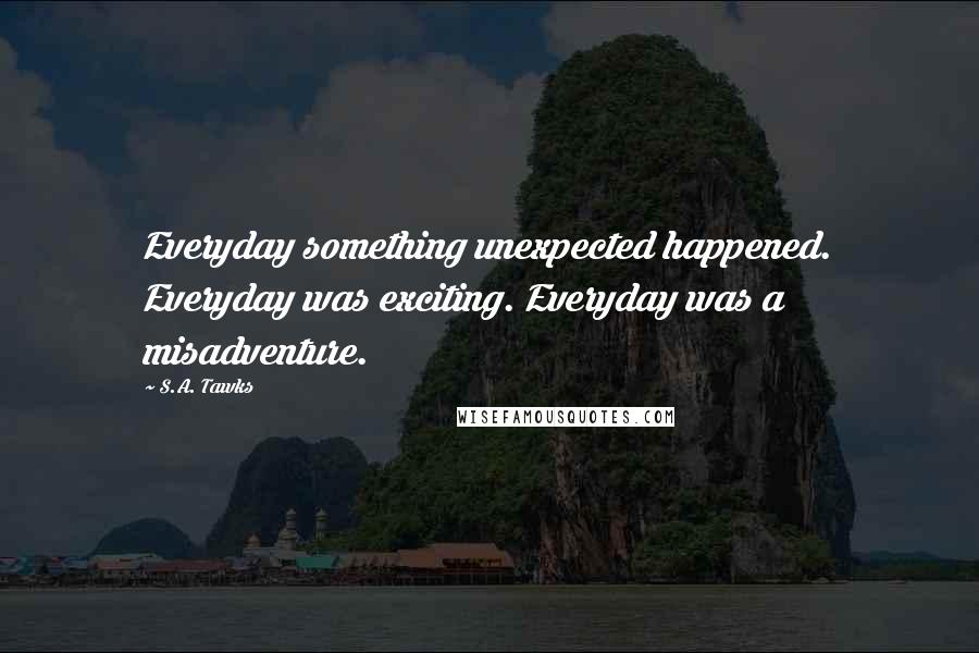 S.A. Tawks quotes: Everyday something unexpected happened. Everyday was exciting. Everyday was a misadventure.