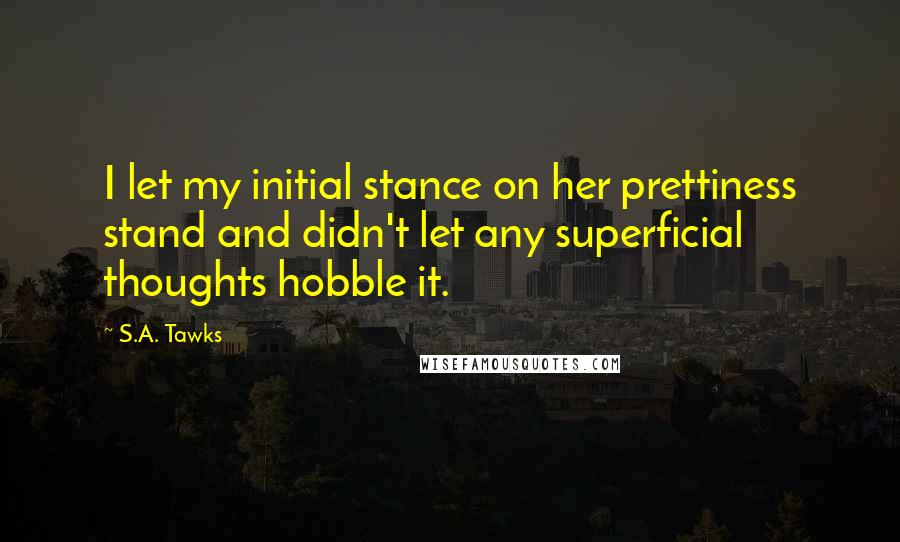 S.A. Tawks quotes: I let my initial stance on her prettiness stand and didn't let any superficial thoughts hobble it.
