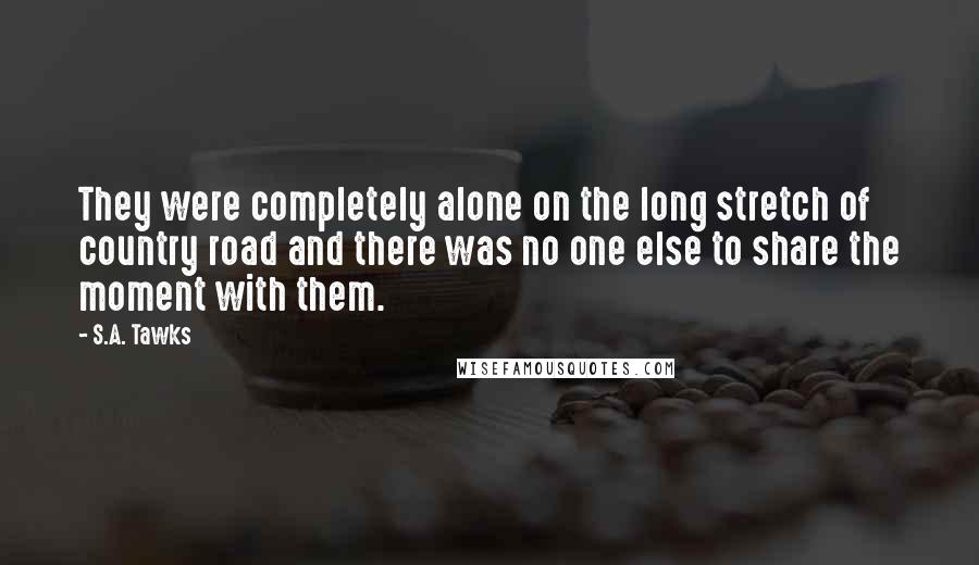 S.A. Tawks quotes: They were completely alone on the long stretch of country road and there was no one else to share the moment with them.