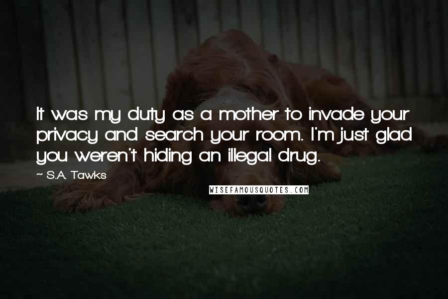 S.A. Tawks quotes: It was my duty as a mother to invade your privacy and search your room. I'm just glad you weren't hiding an illegal drug.