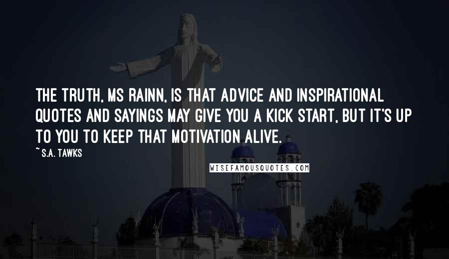 S.A. Tawks quotes: The truth, Ms Rainn, is that advice and inspirational quotes and sayings may give you a kick start, but it's up to you to keep that motivation alive.