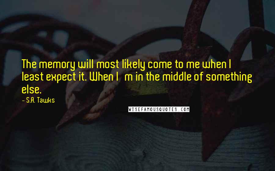 S.A. Tawks quotes: The memory will most likely come to me when I least expect it. When I'm in the middle of something else.