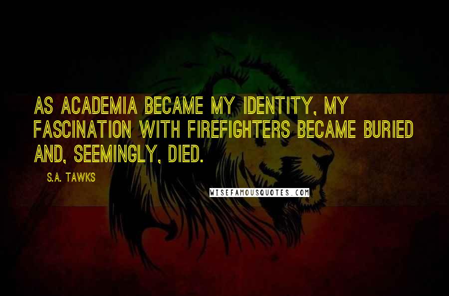 S.A. Tawks quotes: As academia became my identity, my fascination with firefighters became buried and, seemingly, died.