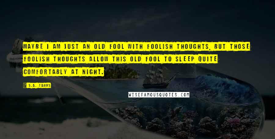 S.A. Tawks quotes: Maybe I am just an old fool with foolish thoughts, but those foolish thoughts allow this old fool to sleep quite comfortably at night.
