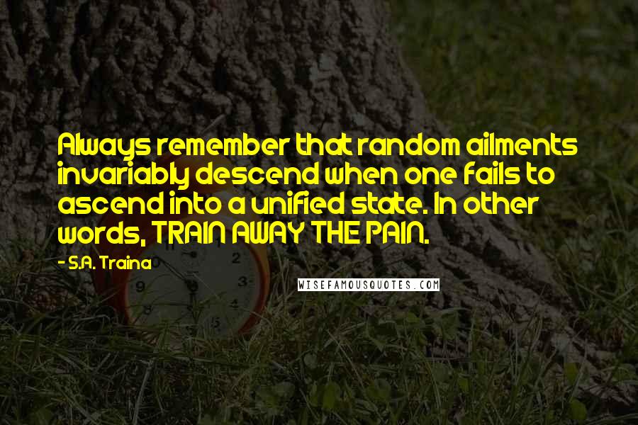 S.A. Traina quotes: Always remember that random ailments invariably descend when one fails to ascend into a unified state. In other words, TRAIN AWAY THE PAIN. S.A. Traina quotes: Always remember that random ailments invariably descend when one fails to ascend into a unified state. In other words, TRAIN AWAY THE PAIN.