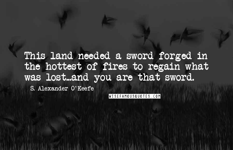 S. Alexander O'Keefe quotes: This land needed a sword forged in the hottest of fires to regain what was lost...and you are that sword.
