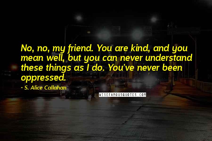 S. Alice Callahan quotes: No, no, my friend. You are kind, and you mean well, but you can never understand these things as I do. You've never been oppressed.