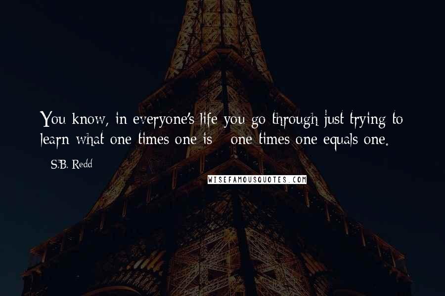 S.B. Redd quotes: You know, in everyone's life you go through just trying to learn what one times one is - one times one equals one.