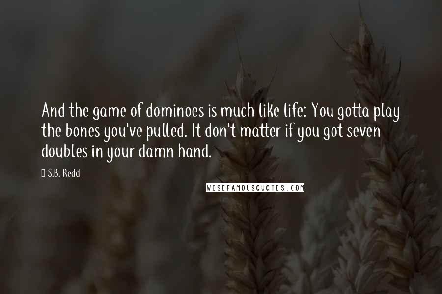 S.B. Redd quotes: And the game of dominoes is much like life: You gotta play the bones you've pulled. It don't matter if you got seven doubles in your damn hand. S.B. Redd quotes: And the game of dominoes is much like life: You gotta play the bones you've pulled. It don't matter if you got seven doubles in your damn hand.