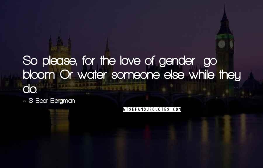 S. Bear Bergman quotes: So please, for the love of gender- go bloom. Or water someone else while they do.