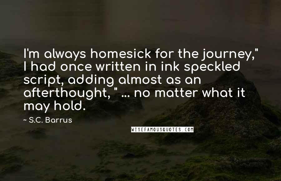 S.C. Barrus quotes: I'm always homesick for the journey," I had once written in ink speckled script, adding almost as an afterthought, " ... no matter what it may hold. S.C. Barrus quotes: I'm always homesick for the journey," I had once written in ink speckled script, adding almost as an afterthought, " ... no matter what it may hold.