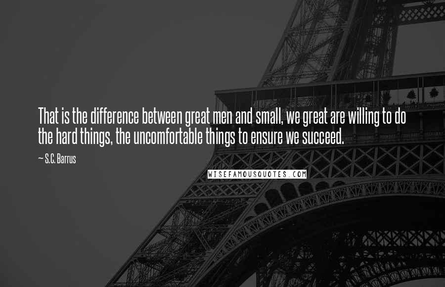 S.C. Barrus quotes: That is the difference between great men and small, we great are willing to do the hard things, the uncomfortable things to ensure we succeed.
