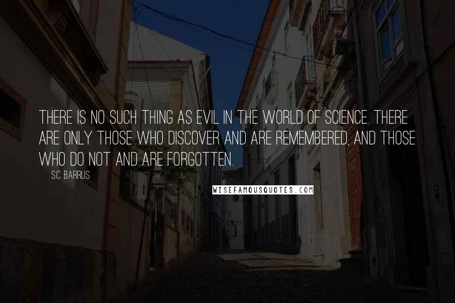 S.C. Barrus quotes: There is no such thing as evil in the world of science. There are only those who discover and are remembered, and those who do not and are forgotten. S.C. Barrus quotes: There is no such thing as evil in the world of science. There are only those who discover and are remembered, and those who do not and are forgotten.