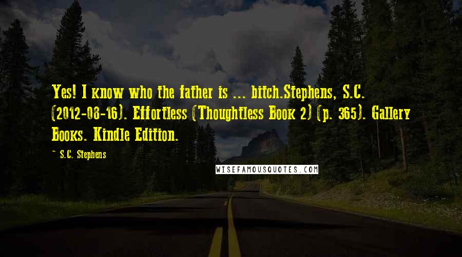 S.C. Stephens quotes: Yes! I know who the father is ... bitch.Stephens, S.C. (2012-08-16). Effortless (Thoughtless Book 2) (p. 365). Gallery Books. Kindle Edition.