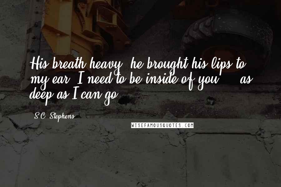 S.C. Stephens quotes: His breath heavy, he brought his lips to my ear. I need to be inside of you ... as deep as I can go
