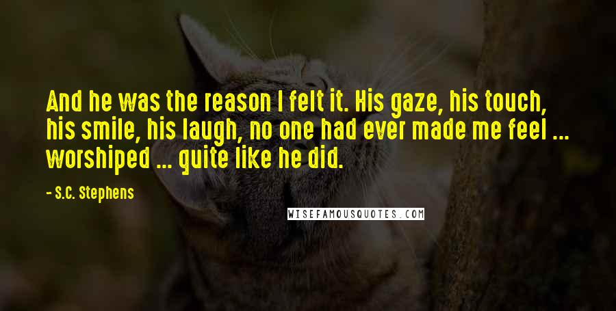 S.C. Stephens quotes: And he was the reason I felt it. His gaze, his touch, his smile, his laugh, no one had ever made me feel ... worshiped ... quite like he did.