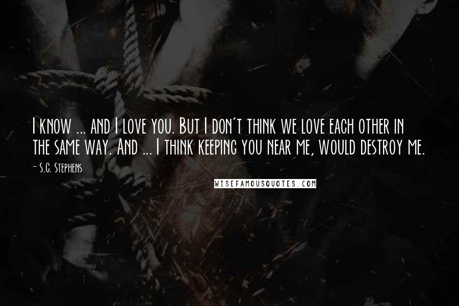 S.C. Stephens quotes: I know ... and I love you. But I don't think we love each other in the same way. And ... I think keeping you near me, would destroy me.