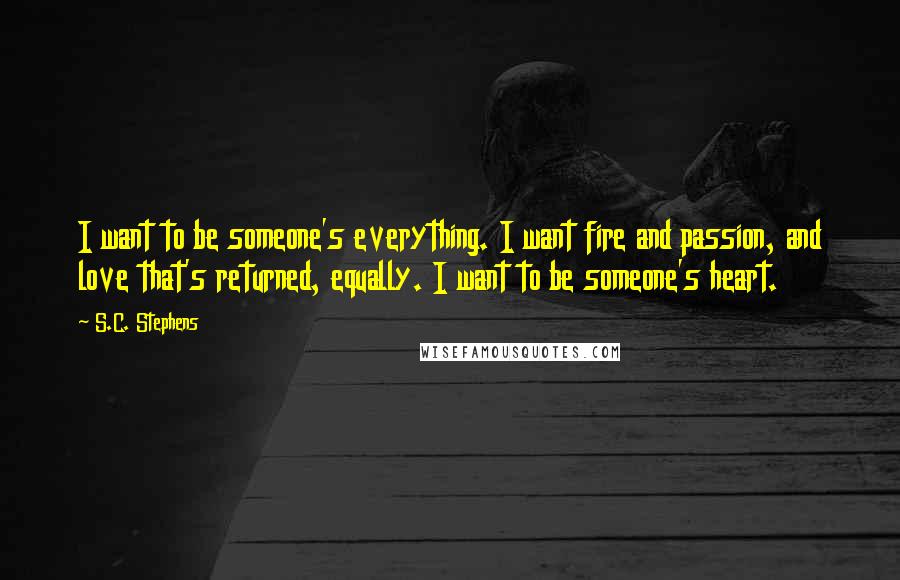 S.C. Stephens quotes: I want to be someone's everything. I want fire and passion, and love that's returned, equally. I want to be someone's heart.