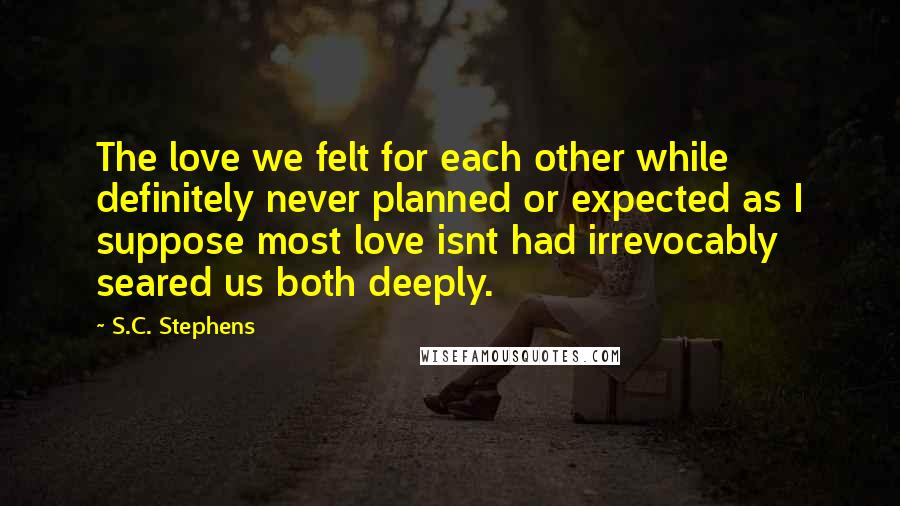 S.C. Stephens quotes: The love we felt for each other while definitely never planned or expected as I suppose most love isnt had irrevocably seared us both deeply.