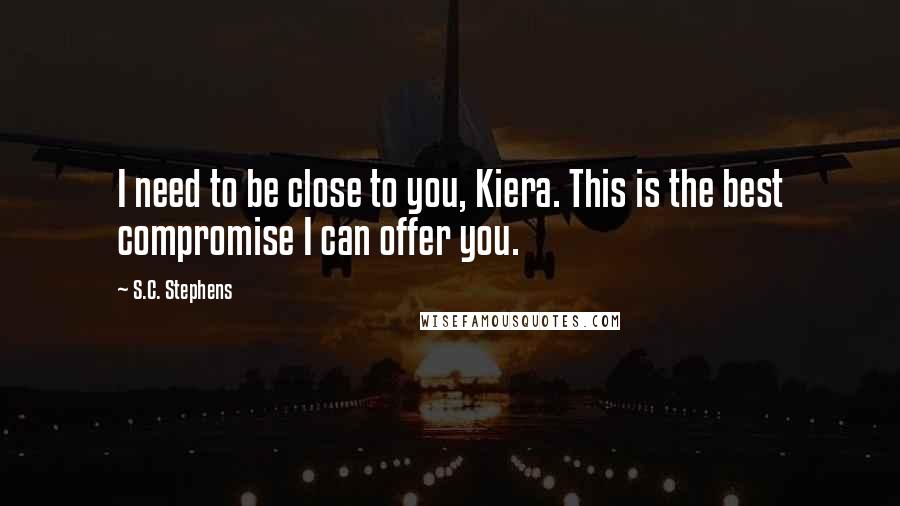 S.C. Stephens quotes: I need to be close to you, Kiera. This is the best compromise I can offer you.