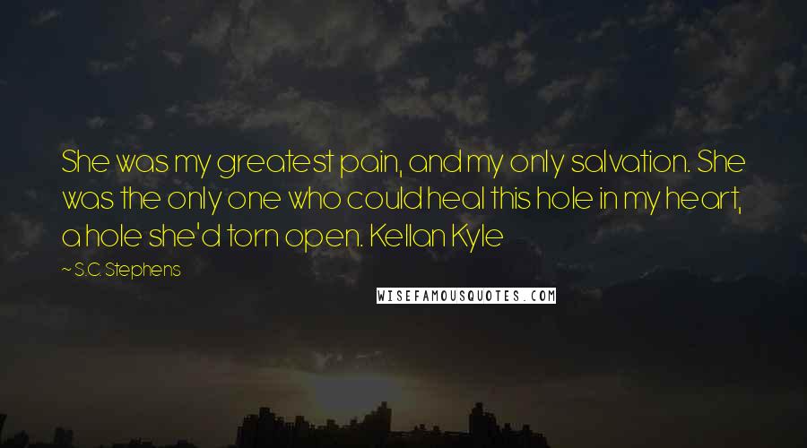 S.C. Stephens quotes: She was my greatest pain, and my only salvation. She was the only one who could heal this hole in my heart, a hole she'd torn open. Kellan Kyle