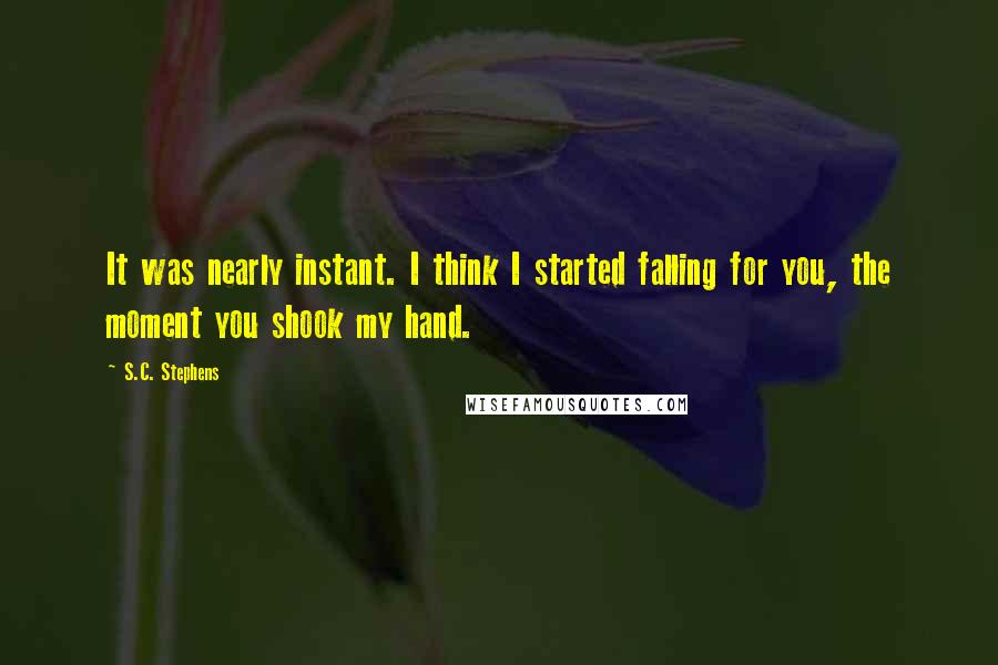 S.C. Stephens quotes: It was nearly instant. I think I started falling for you, the moment you shook my hand.
