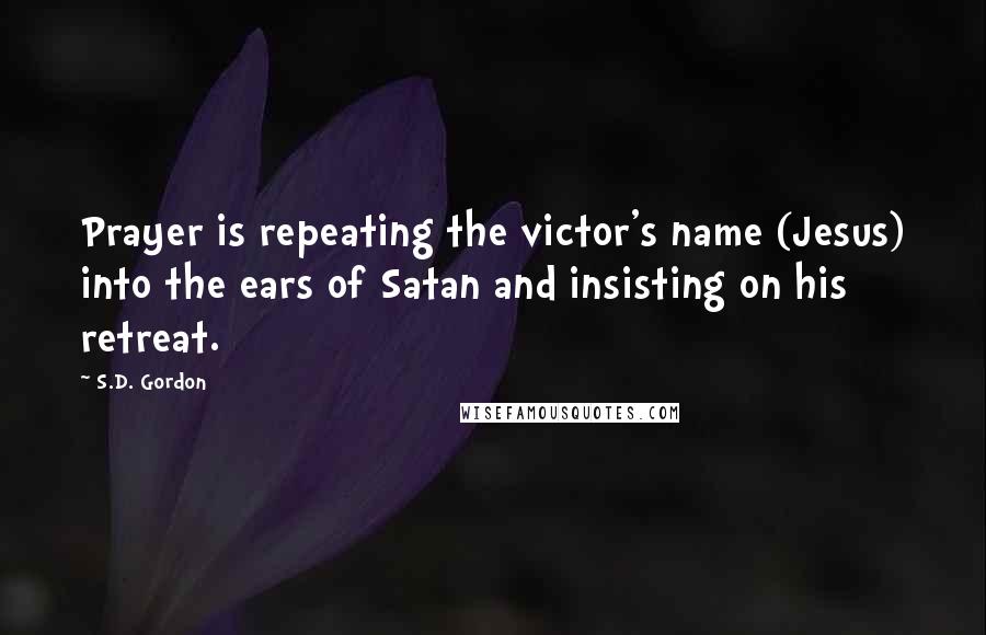 S.D. Gordon quotes: Prayer is repeating the victor's name (Jesus) into the ears of Satan and insisting on his retreat.