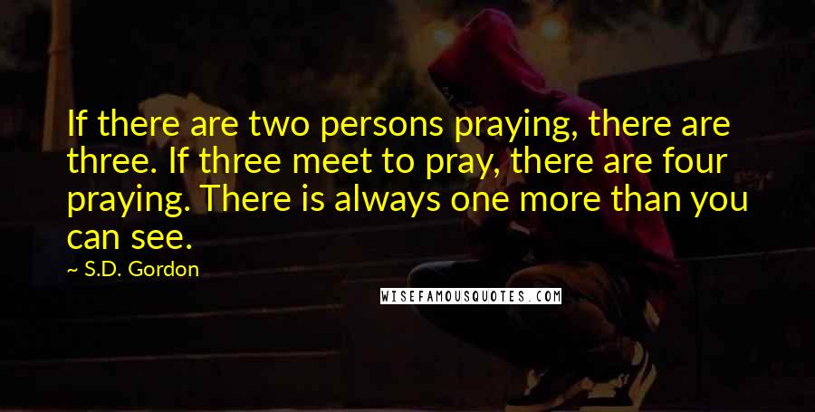 S.D. Gordon quotes: If there are two persons praying, there are three. If three meet to pray, there are four praying. There is always one more than you can see.