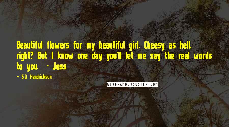 S.D. Hendrickson quotes: Beautiful flowers for my beautiful girl. Cheesy as hell, right? But I know one day you'll let me say the real words to you. - Jess