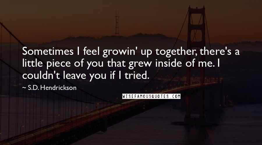 S.D. Hendrickson quotes: Sometimes I feel growin' up together, there's a little piece of you that grew inside of me. I couldn't leave you if I tried.