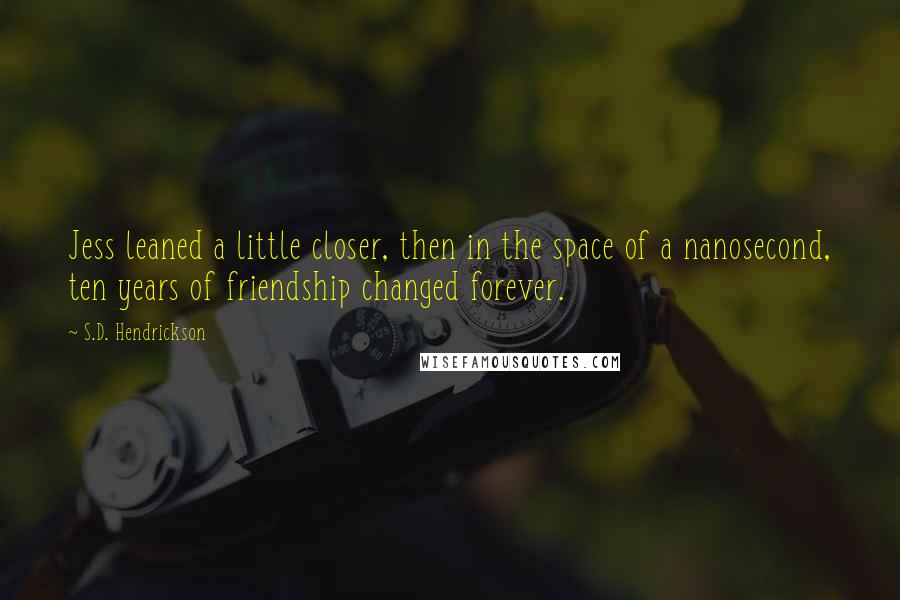 S.D. Hendrickson quotes: Jess leaned a little closer, then in the space of a nanosecond, ten years of friendship changed forever. S.D. Hendrickson quotes: Jess leaned a little closer, then in the space of a nanosecond, ten years of friendship changed forever.