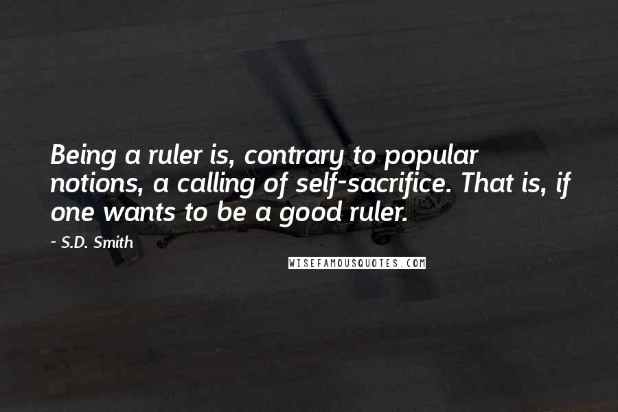 S.D. Smith quotes: Being a ruler is, contrary to popular notions, a calling of self-sacrifice. That is, if one wants to be a good ruler.
