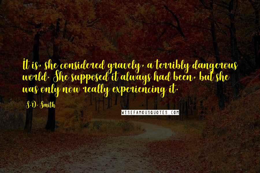 S.D. Smith quotes: It is, she considered gravely, a terribly dangerous world. She supposed it always had been, but she was only now really experiencing it.