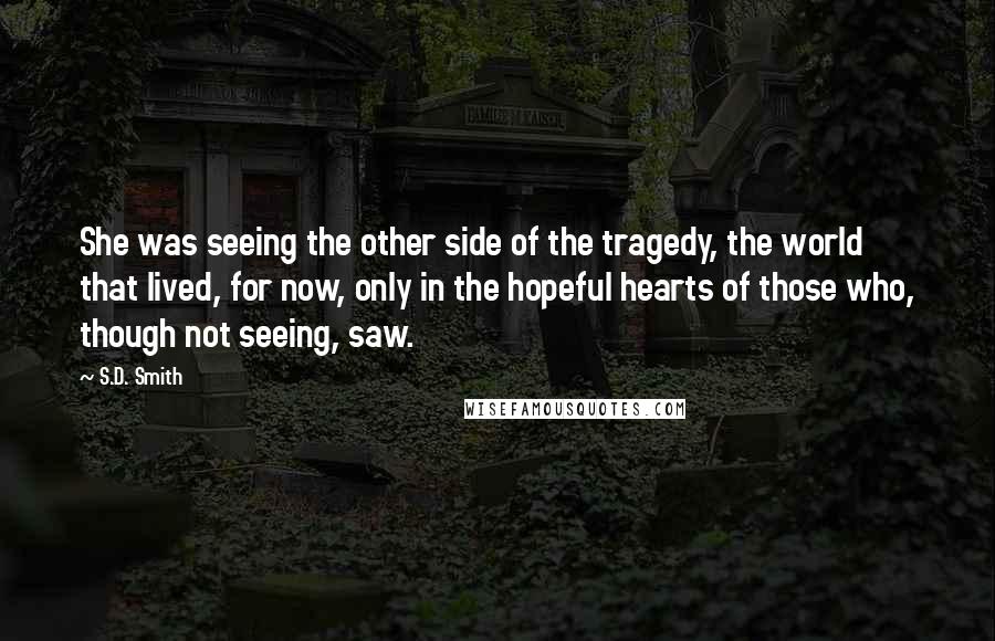 S.D. Smith quotes: She was seeing the other side of the tragedy, the world that lived, for now, only in the hopeful hearts of those who, though not seeing, saw. S.D. Smith quotes: She was seeing the other side of the tragedy, the world that lived, for now, only in the hopeful hearts of those who, though not seeing, saw.