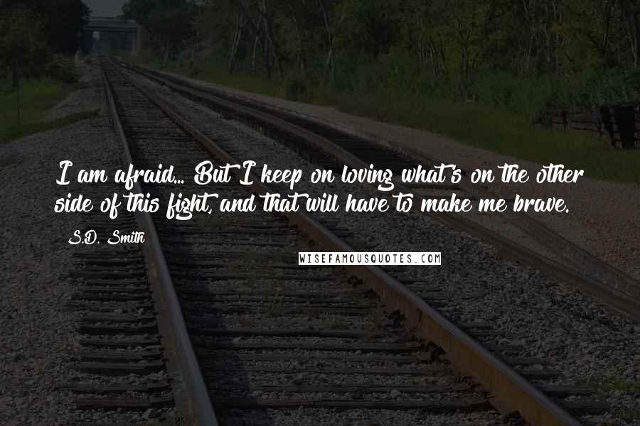 S.D. Smith quotes: I am afraid... But I keep on loving what's on the other side of this fight, and that will have to make me brave.