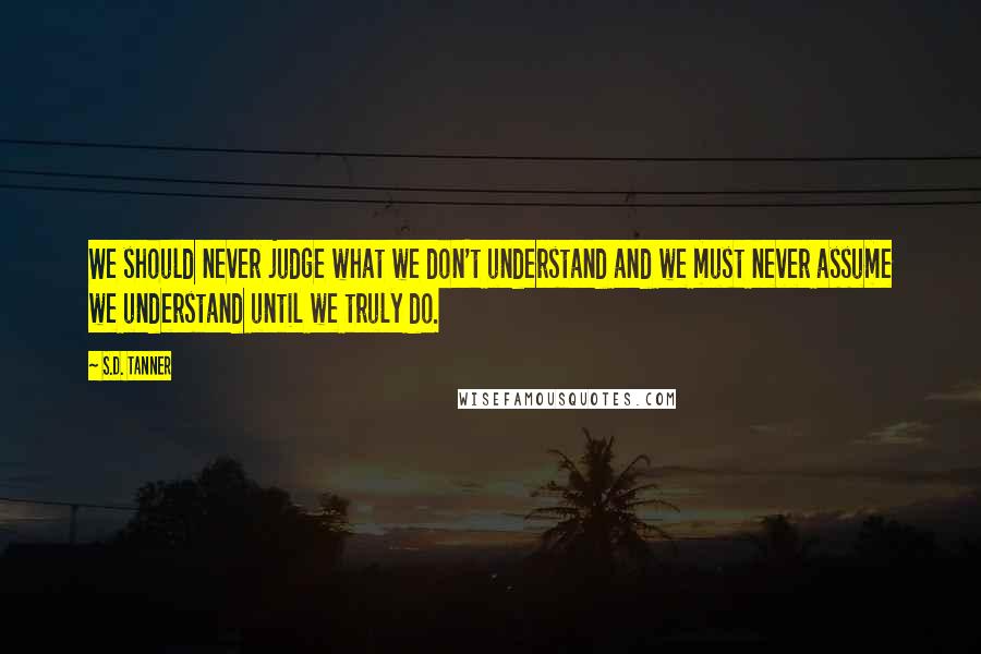 S.D. Tanner quotes: We should never judge what we don't understand and we must never assume we understand until we truly do.