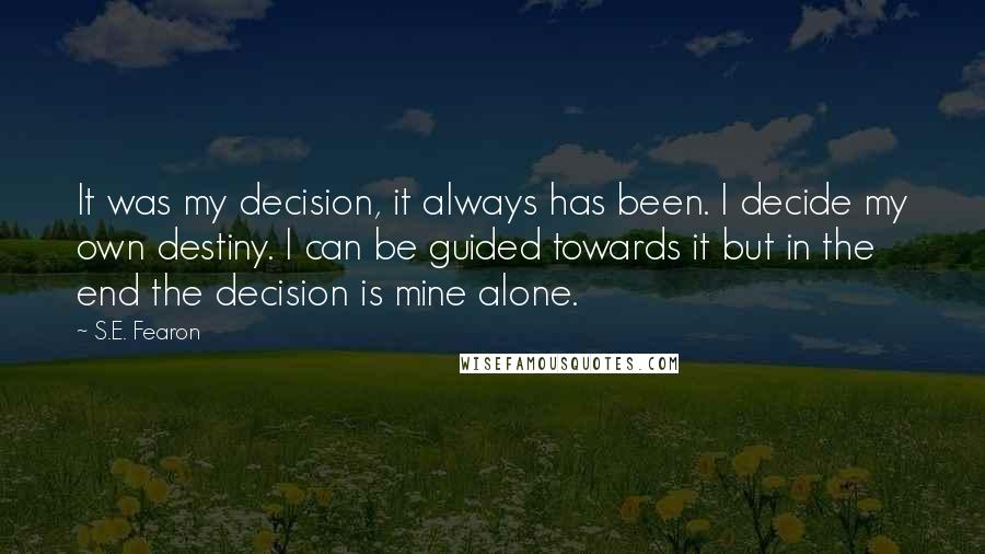 S.E. Fearon quotes: It was my decision, it always has been. I decide my own destiny. I can be guided towards it but in the end the decision is mine alone. S.E. Fearon quotes: It was my decision, it always has been. I decide my own destiny. I can be guided towards it but in the end the decision is mine alone.