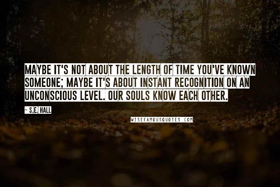 S.E. Hall quotes: Maybe it's not about the length of time you've known someone; maybe it's about instant recognition on an unconscious level. Our souls know each other.