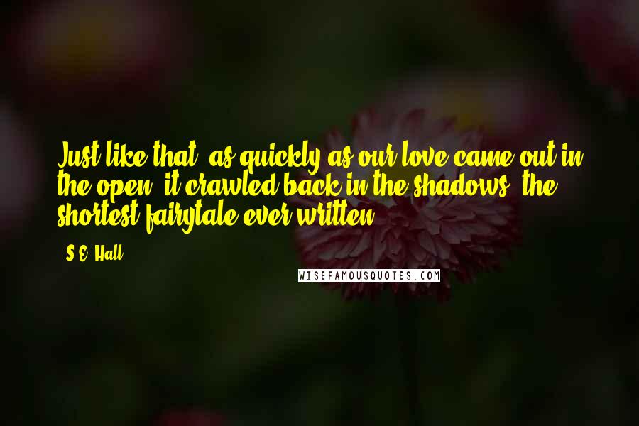 S.E. Hall quotes: Just like that, as quickly as our love came out in the open, it crawled back in the shadows; the shortest fairytale ever written.