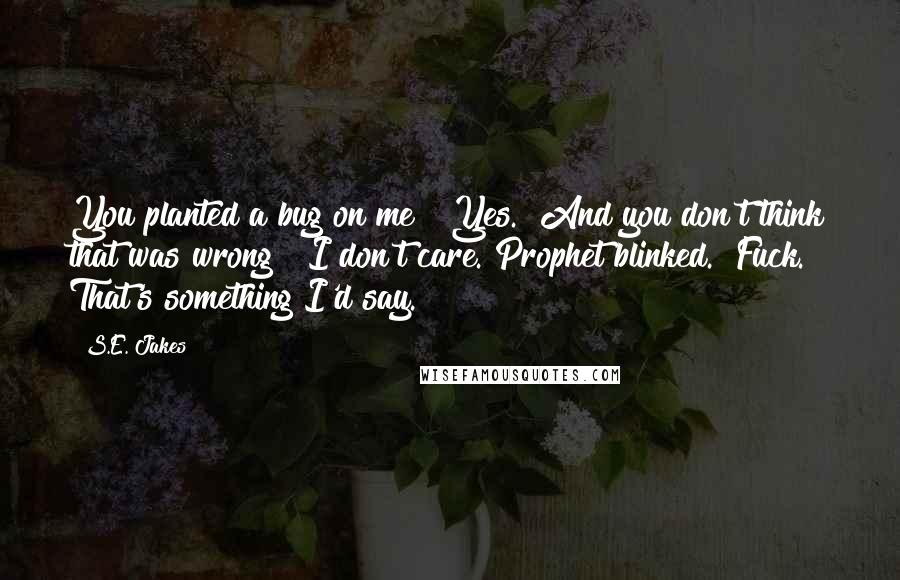S.E. Jakes quotes: You planted a bug on me?""Yes.""And you don't think that was wrong?""I don't care."Prophet blinked. "Fuck. That's something I'd say. S.E. Jakes quotes: You planted a bug on me?""Yes.""And you don't think that was wrong?""I don't care."Prophet blinked. "Fuck. That's something I'd say.