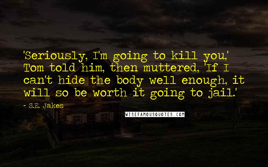 S.E. Jakes quotes: 'Seriously, I'm going to kill you,' Tom told him, then muttered, 'If I can't hide the body well enough, it will so be worth it going to jail.'