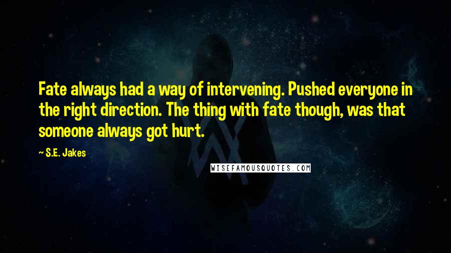 S.E. Jakes quotes: Fate always had a way of intervening. Pushed everyone in the right direction. The thing with fate though, was that someone always got hurt. S.E. Jakes quotes: Fate always had a way of intervening. Pushed everyone in the right direction. The thing with fate though, was that someone always got hurt.